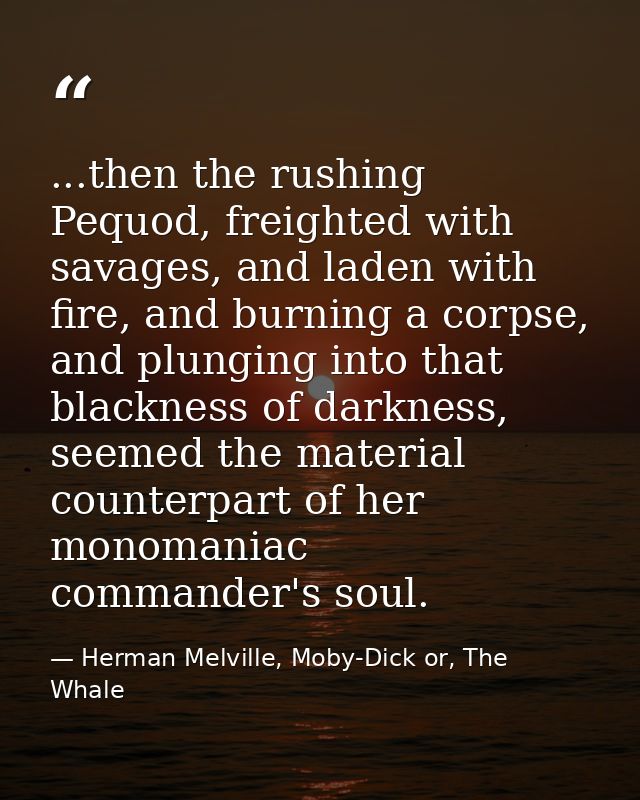 ...then the rushing Pequod, freighted with savages, and laden with fire, and burning a corpse, and plunging into that bl — Herman Melville, Moby-Dick or, The Whale