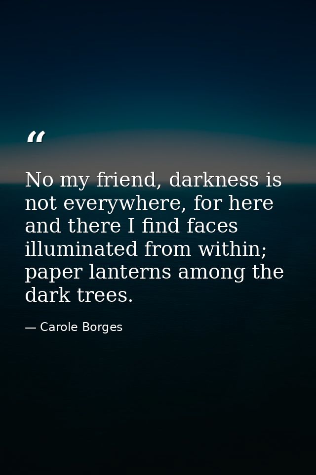No my friend, darkness is not everywhere, for here and there I find faces illuminated from within; paper lanterns among  — Carole Borges