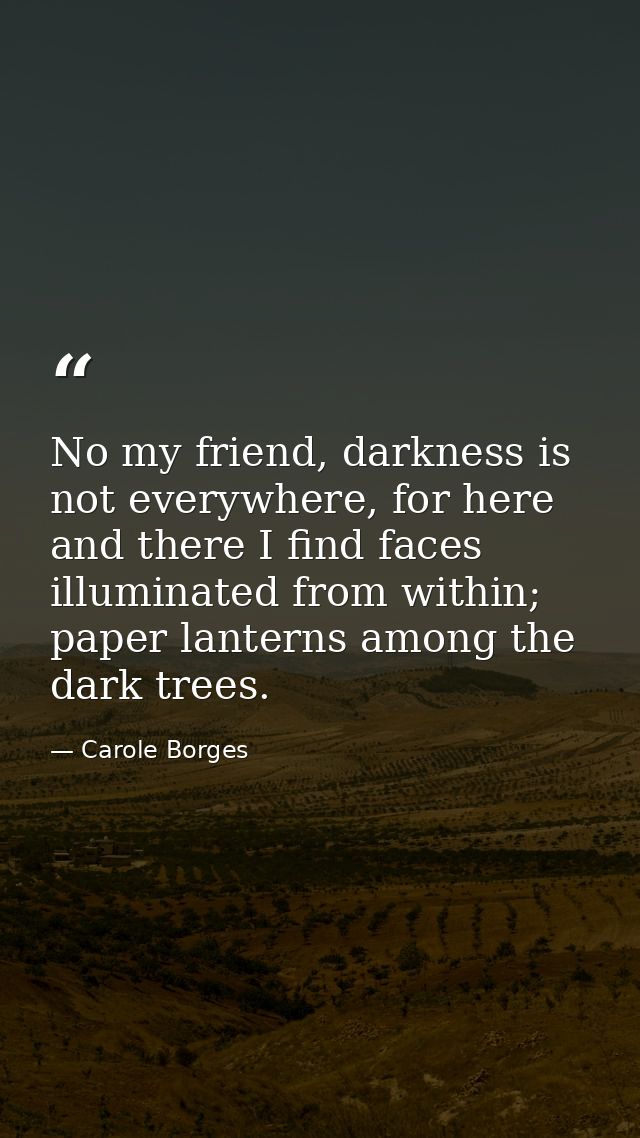 No my friend, darkness is not everywhere, for here and there I find faces illuminated from within; paper lanterns among  — Carole Borges