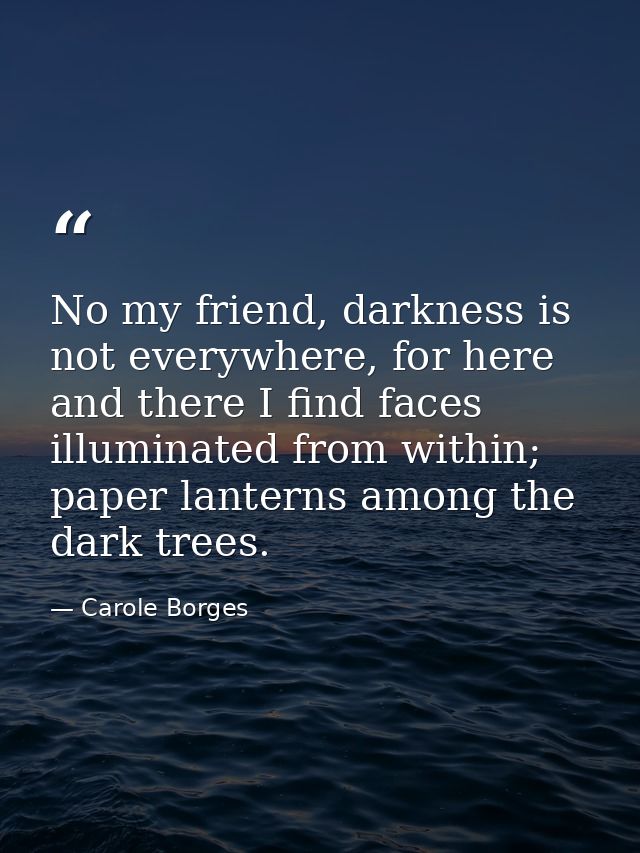 No my friend, darkness is not everywhere, for here and there I find faces illuminated from within; paper lanterns among  — Carole Borges