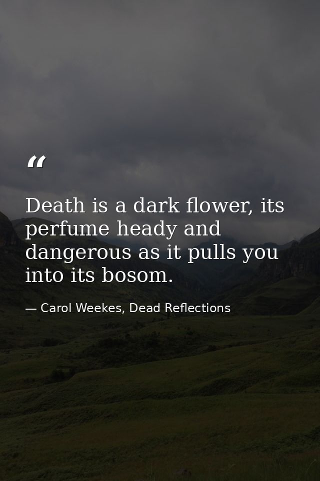 Death is a dark flower, its perfume heady and dangerous as it pulls you into its bosom. — Carol Weekes, Dead Reflections