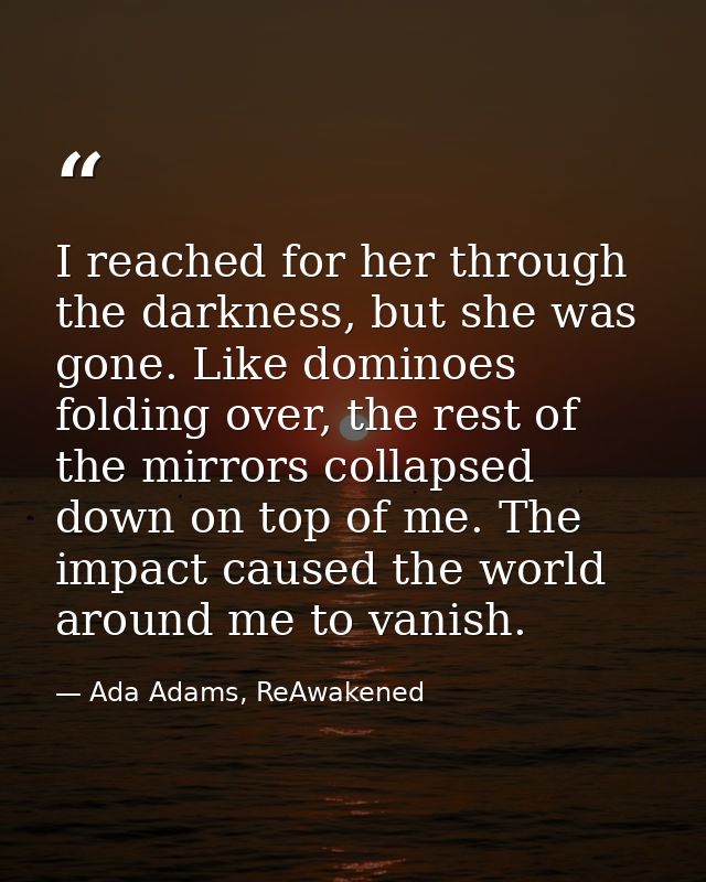 I reached for her through the darkness, but she was gone. Like dominoes folding over, the rest of the mirrors collapsed  — Ada Adams, ReAwakened