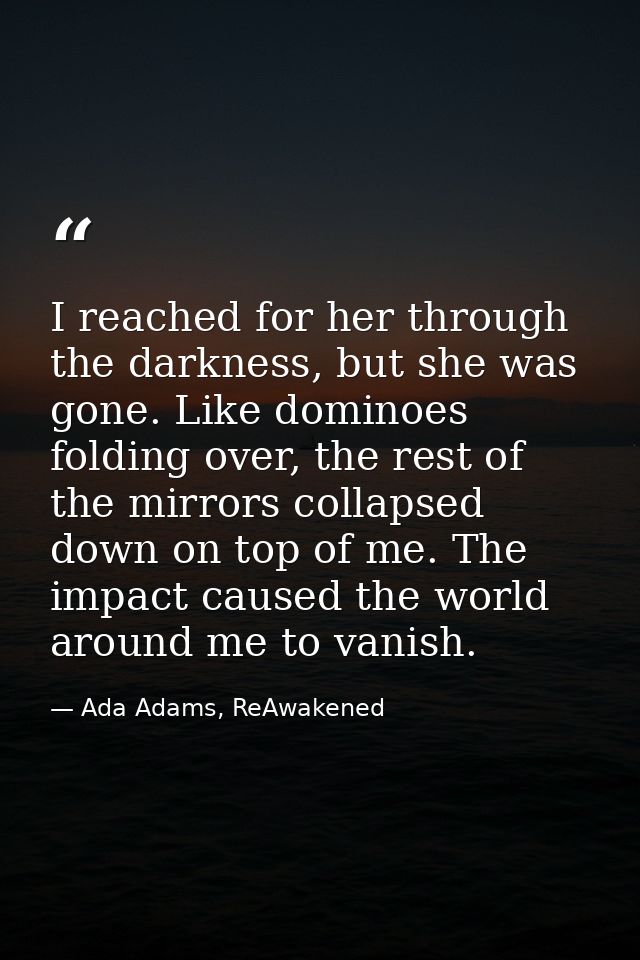 I reached for her through the darkness, but she was gone. Like dominoes folding over, the rest of the mirrors collapsed  — Ada Adams, ReAwakened