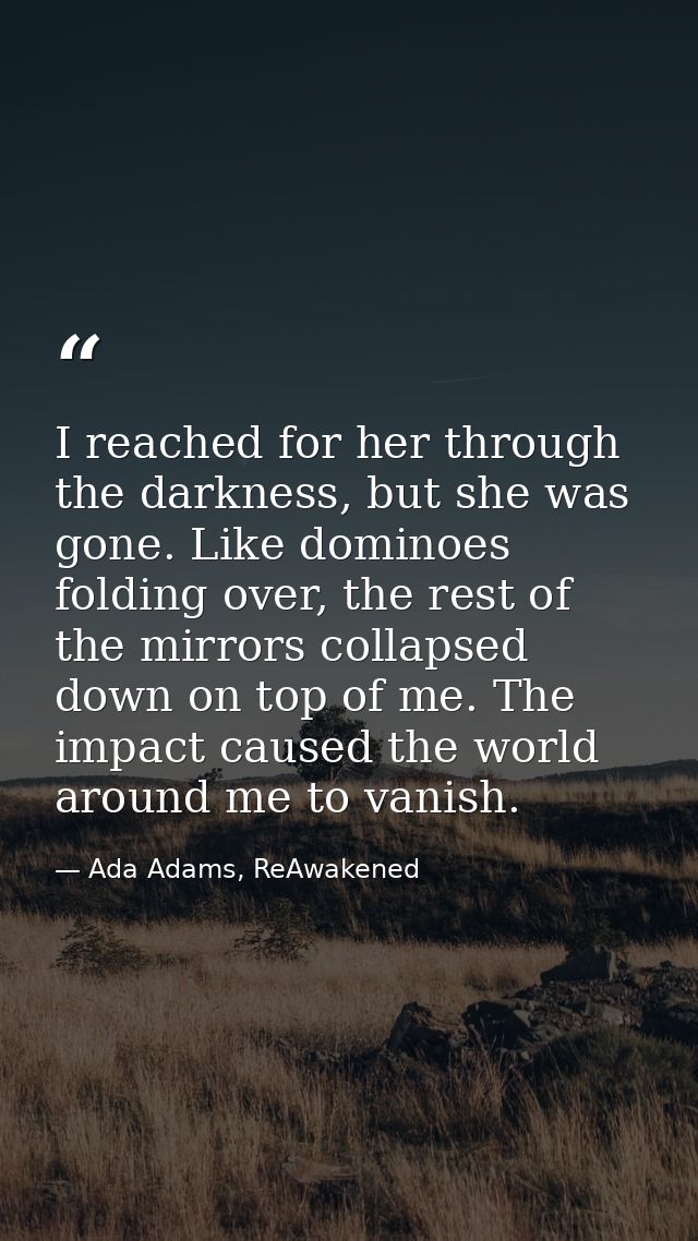 I reached for her through the darkness, but she was gone. Like dominoes folding over, the rest of the mirrors collapsed  — Ada Adams, ReAwakened