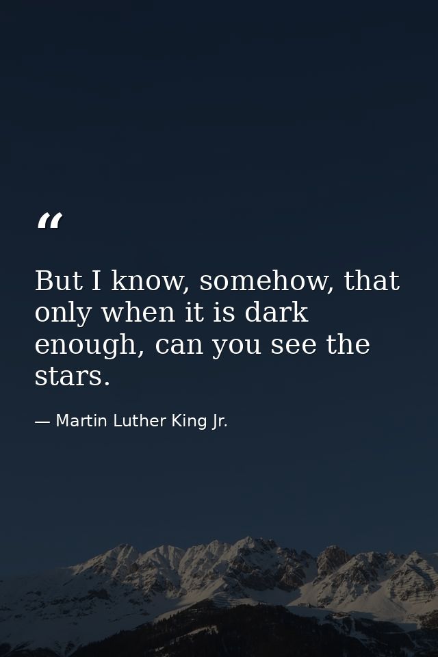 But I know, somehow, that only when it is dark enough, can you see the stars. — Martin Luther King Jr.