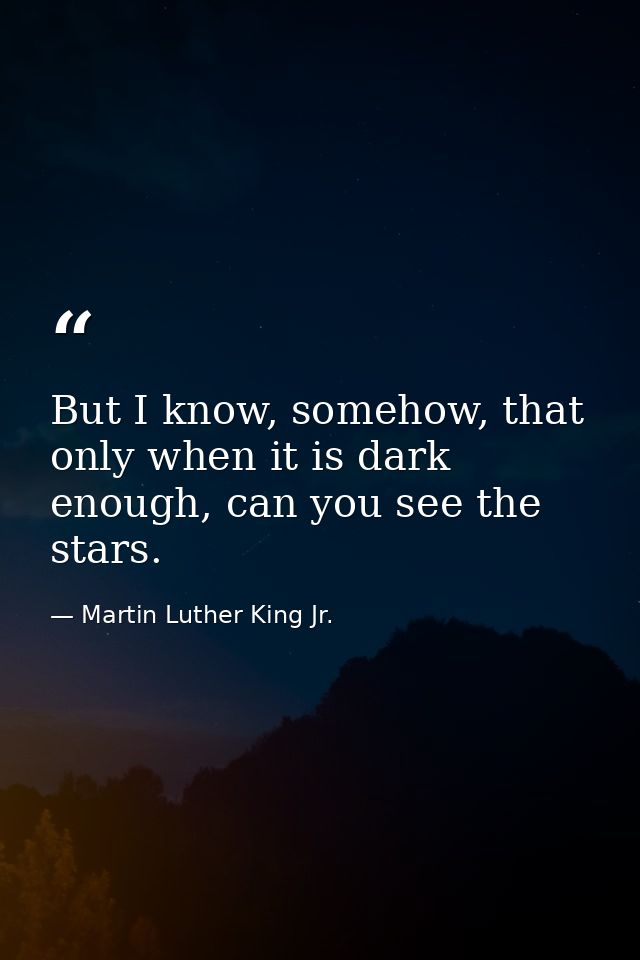 But I know, somehow, that only when it is dark enough, can you see the stars. — Martin Luther King Jr.