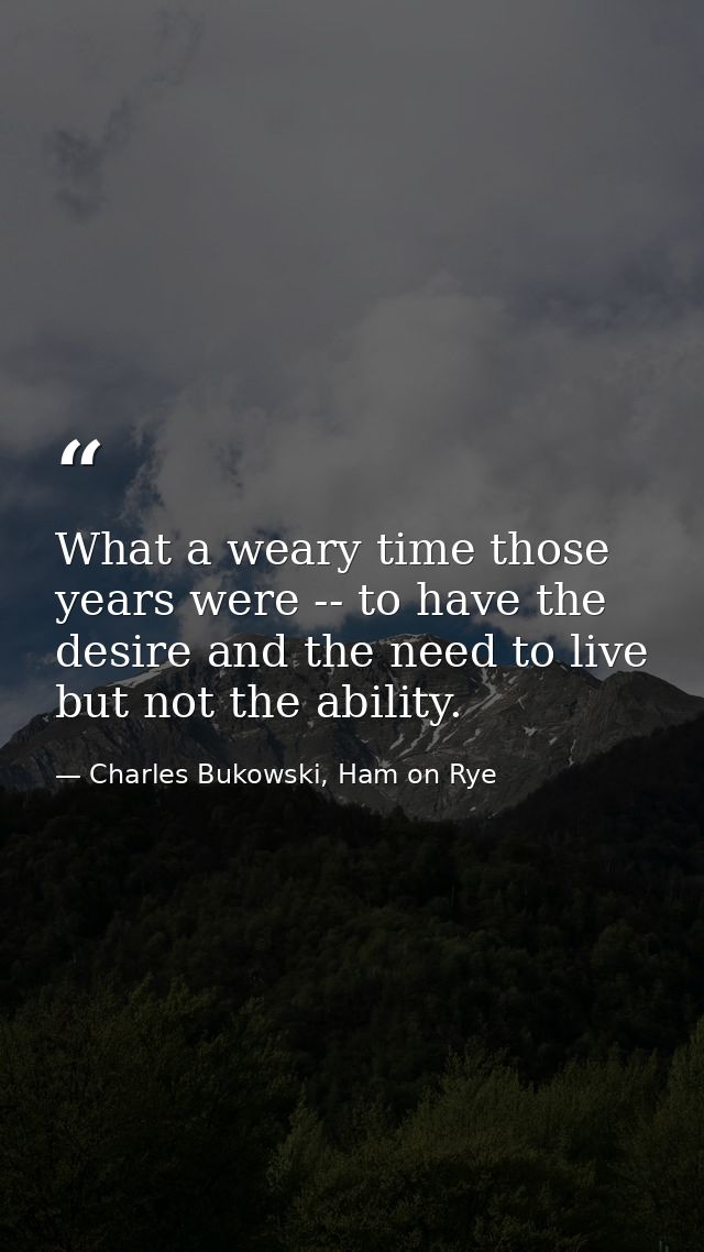 What a weary time those years were -- to have the desire and the need to live but not the ability. — Charles Bukowski, Ham on Rye