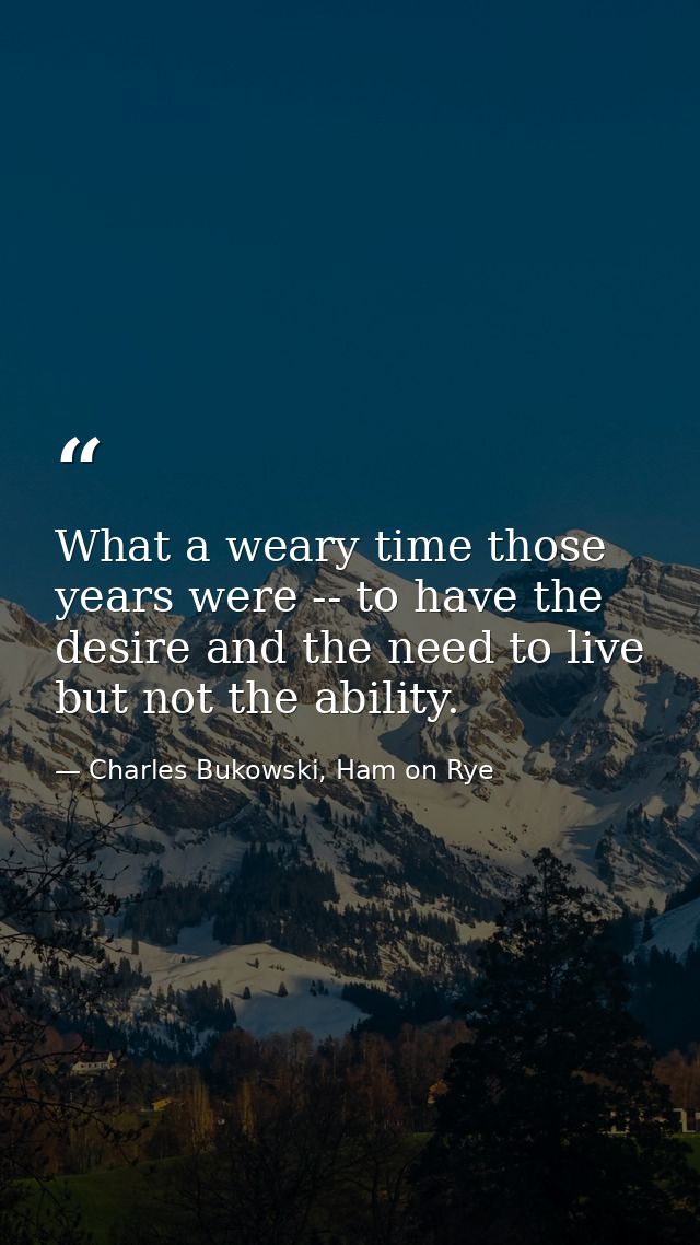 What a weary time those years were -- to have the desire and the need to live but not the ability. — Charles Bukowski, Ham on Rye
