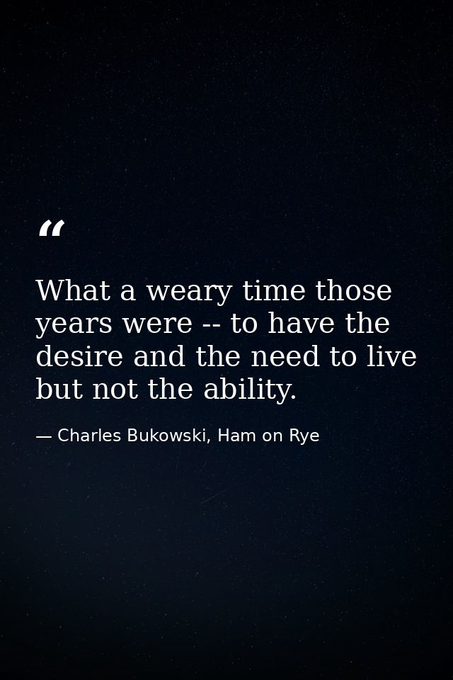 What a weary time those years were -- to have the desire and the need to live but not the ability. — Charles Bukowski, Ham on Rye