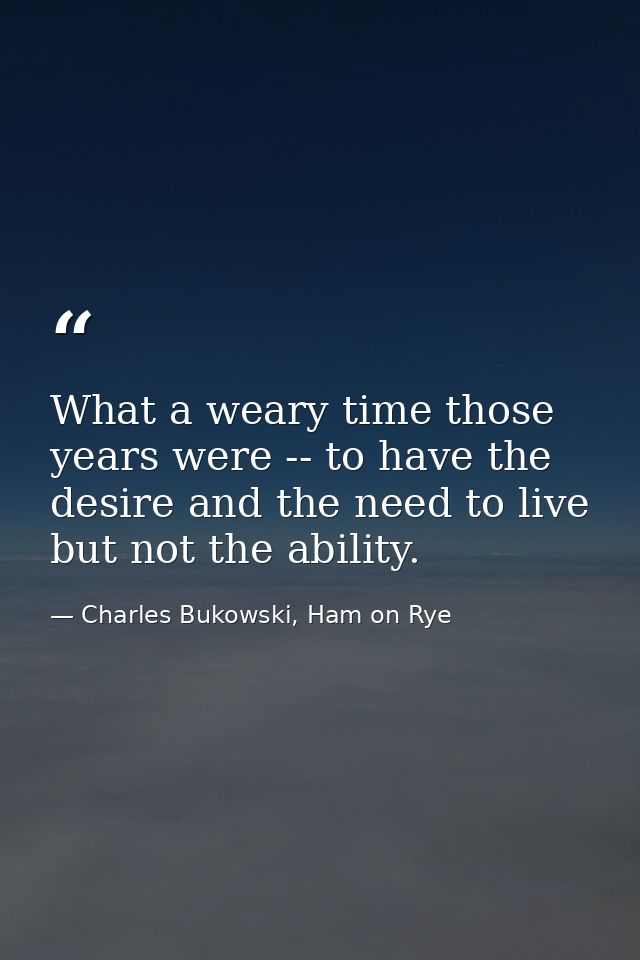 What a weary time those years were -- to have the desire and the need to live but not the ability. — Charles Bukowski, Ham on Rye