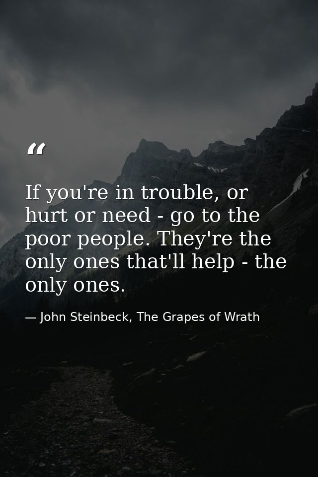 If you're in trouble, or hurt or need - go to the poor people. They're the only ones that'll help - the only ones. — John Steinbeck, The Grapes of Wrath