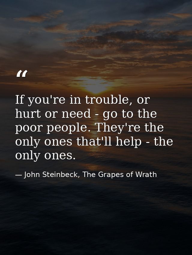 If you're in trouble, or hurt or need - go to the poor people. They're the only ones that'll help - the only ones. — John Steinbeck, The Grapes of Wrath