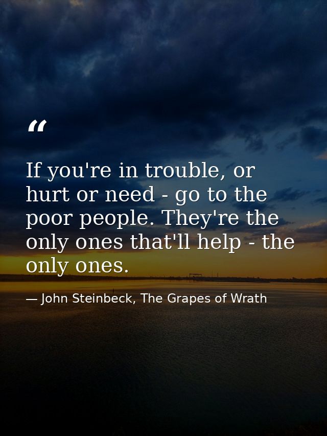 If you're in trouble, or hurt or need - go to the poor people. They're the only ones that'll help - the only ones. — John Steinbeck, The Grapes of Wrath