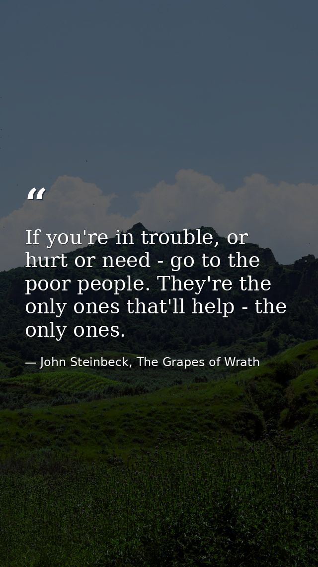 If you're in trouble, or hurt or need - go to the poor people. They're the only ones that'll help - the only ones. — John Steinbeck, The Grapes of Wrath