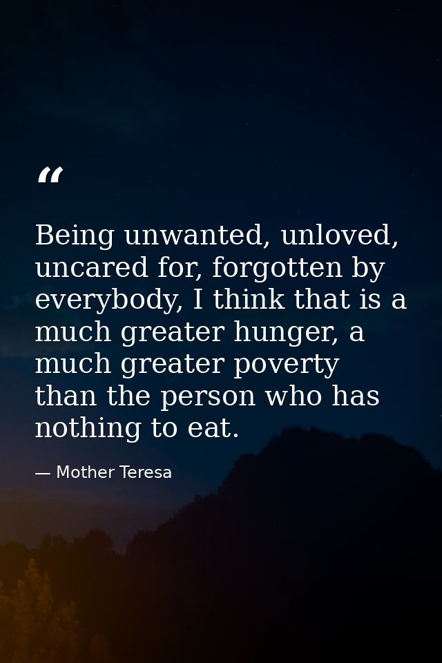 Being unwanted, unloved, uncared for, forgotten by everybody, I think that is a much greater hunger, a much greater pove — Mother Teresa