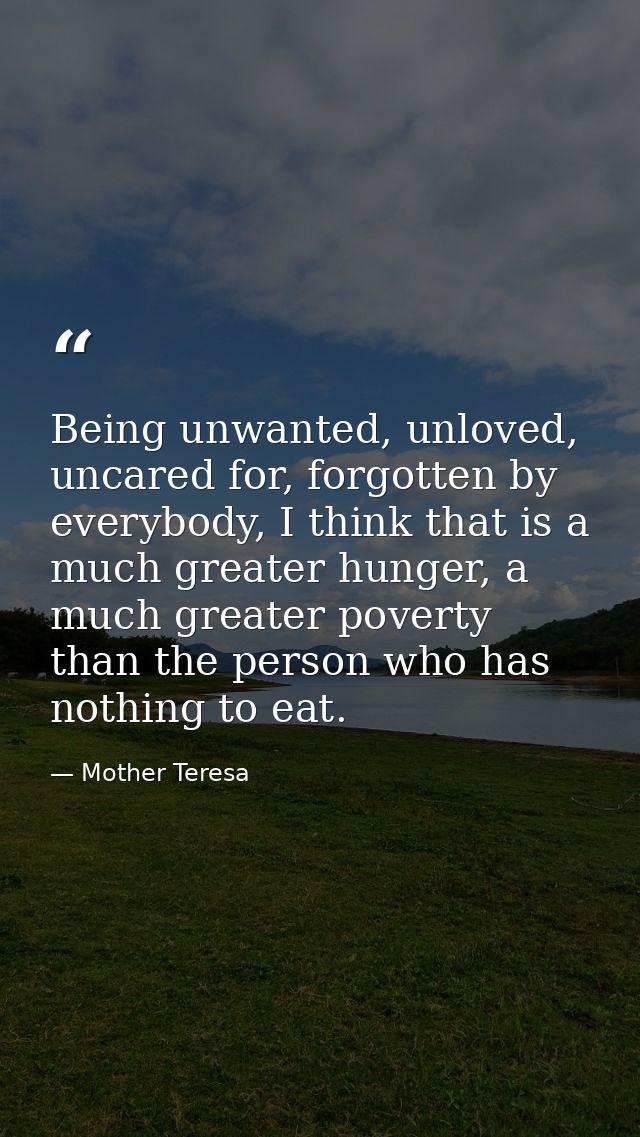 Being unwanted, unloved, uncared for, forgotten by everybody, I think that is a much greater hunger, a much greater pove — Mother Teresa