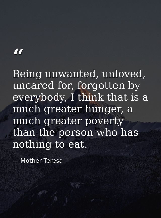 Being unwanted, unloved, uncared for, forgotten by everybody, I think that is a much greater hunger, a much greater pove — Mother Teresa