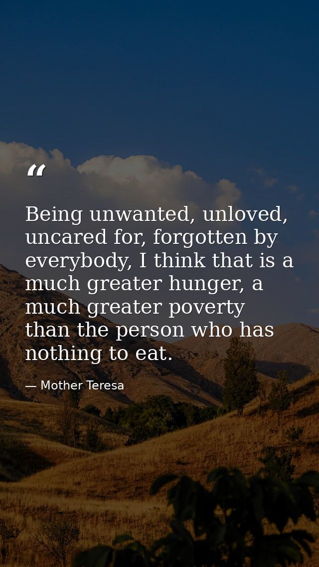 Being unwanted, unloved, uncared for, forgotten by everybody, I think that is a much greater hunger, a much greater pove — Mother Teresa