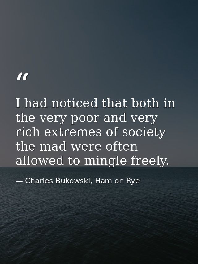 I had noticed that both in the very poor and very rich extremes of society the mad were often allowed to mingle freely. — Charles Bukowski, Ham on Rye