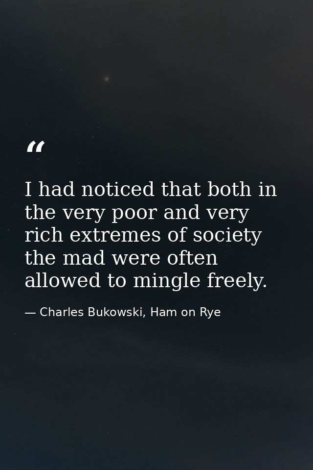 I had noticed that both in the very poor and very rich extremes of society the mad were often allowed to mingle freely. — Charles Bukowski, Ham on Rye