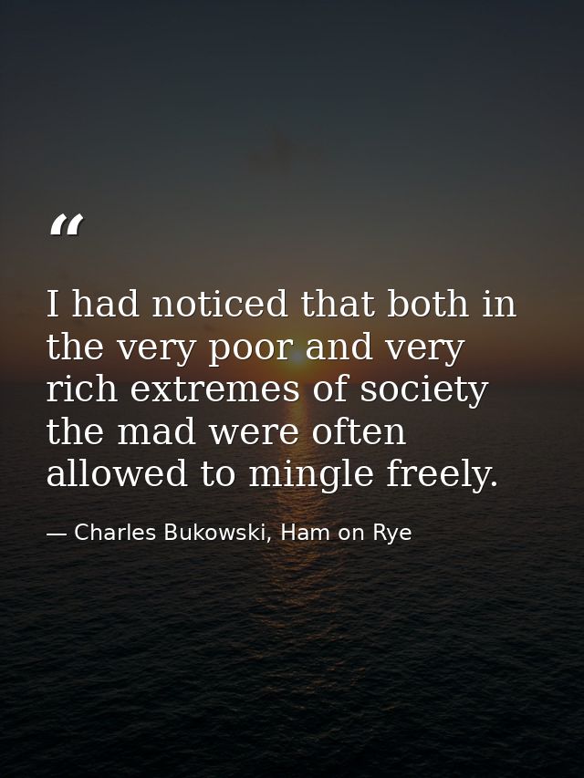 I had noticed that both in the very poor and very rich extremes of society the mad were often allowed to mingle freely. — Charles Bukowski, Ham on Rye