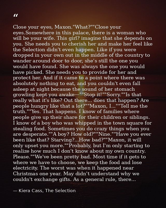 Close your eyes, Maxon."What?""Close your eyes.Somewhere in this palace, there is a woman who will be your wife. This gi — Kiera Cass, The Selection