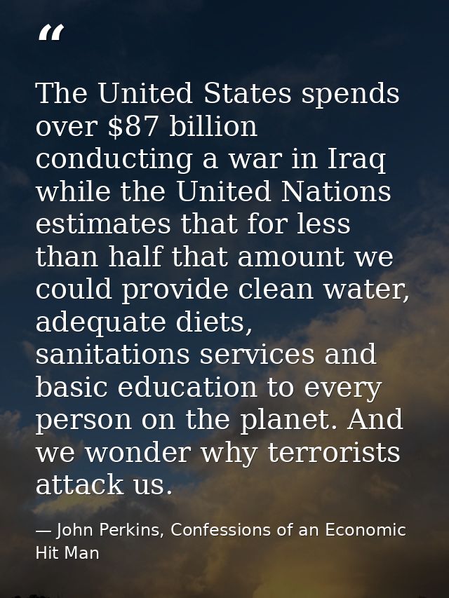 The United States spends over $87 billion conducting a war in Iraq while the United Nations estimates that for less than — John Perkins, Confessions of an Economic Hit Man