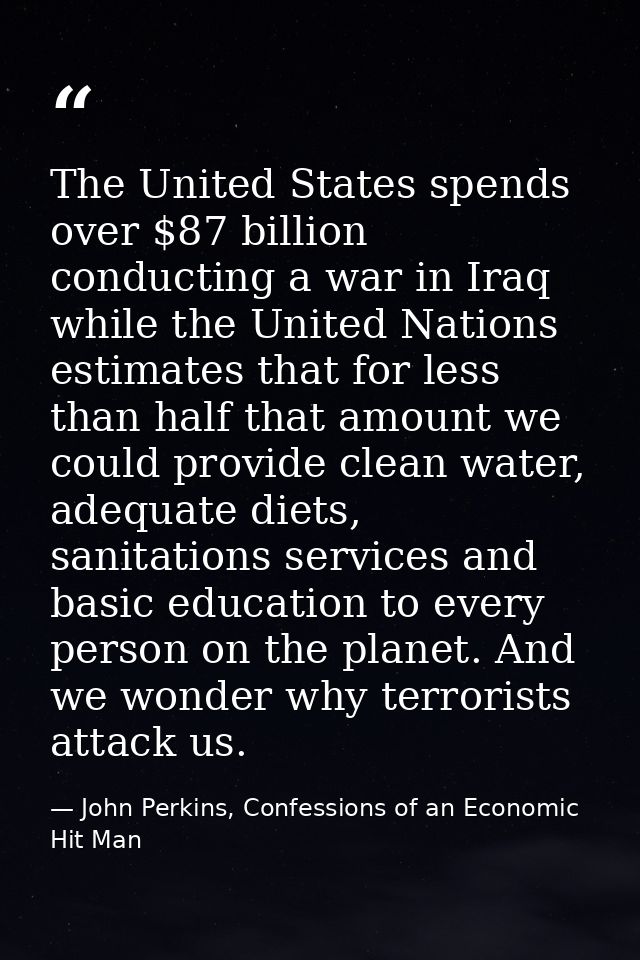 The United States spends over $87 billion conducting a war in Iraq while the United Nations estimates that for less than — John Perkins, Confessions of an Economic Hit Man