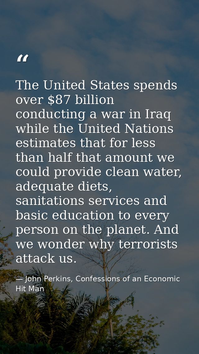 The United States spends over $87 billion conducting a war in Iraq while the United Nations estimates that for less than — John Perkins, Confessions of an Economic Hit Man
