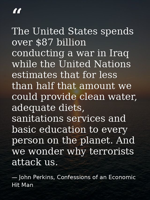 The United States spends over $87 billion conducting a war in Iraq while the United Nations estimates that for less than — John Perkins, Confessions of an Economic Hit Man