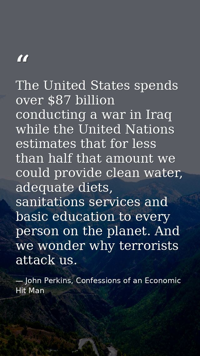 The United States spends over $87 billion conducting a war in Iraq while the United Nations estimates that for less than — John Perkins, Confessions of an Economic Hit Man