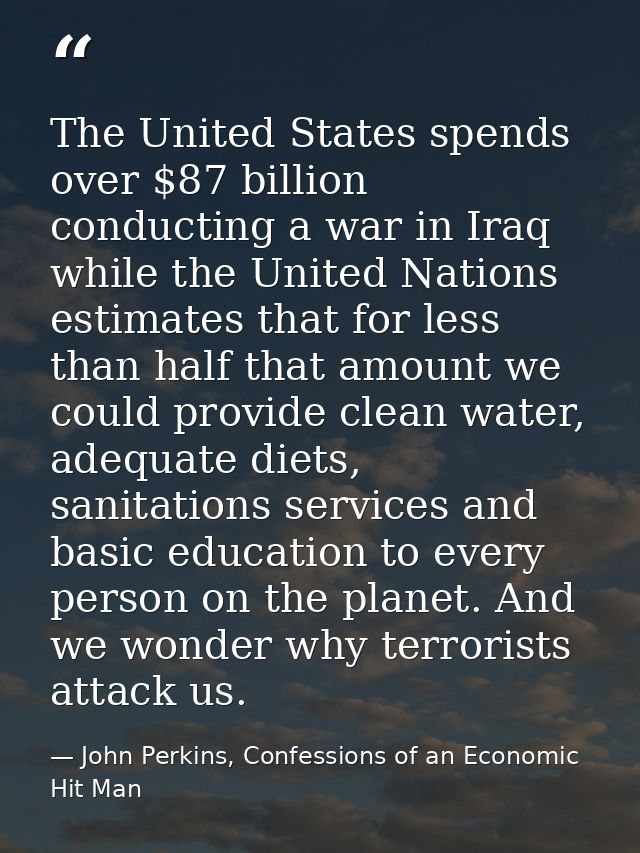 The United States spends over $87 billion conducting a war in Iraq while the United Nations estimates that for less than — John Perkins, Confessions of an Economic Hit Man