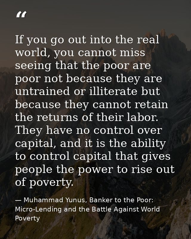 If you go out into the real world, you cannot miss seeing that the poor are poor not because they are untrained or illit — Muhammad Yunus, Banker to the Poor: Micro-Lending and the Battle Against World Poverty