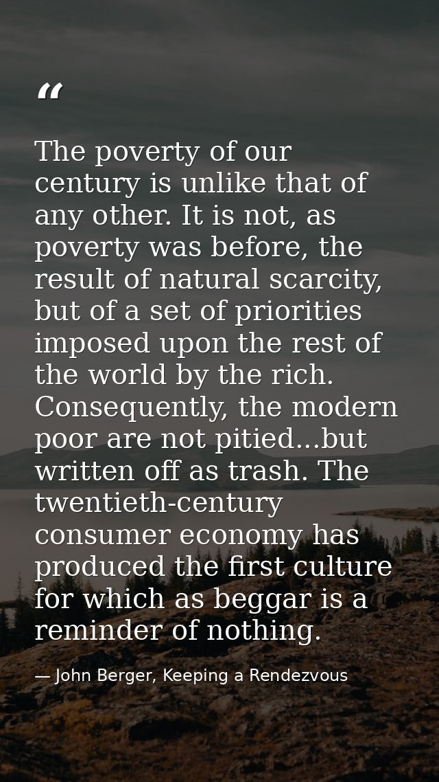 The poverty of our century is unlike that of any other. It is not, as poverty was before, the result of natural scarcity — John Berger, Keeping a Rendezvous