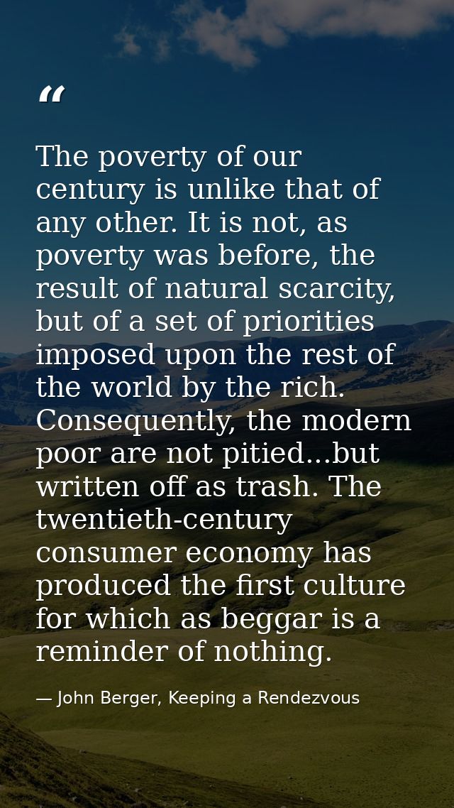 The poverty of our century is unlike that of any other. It is not, as poverty was before, the result of natural scarcity — John Berger, Keeping a Rendezvous