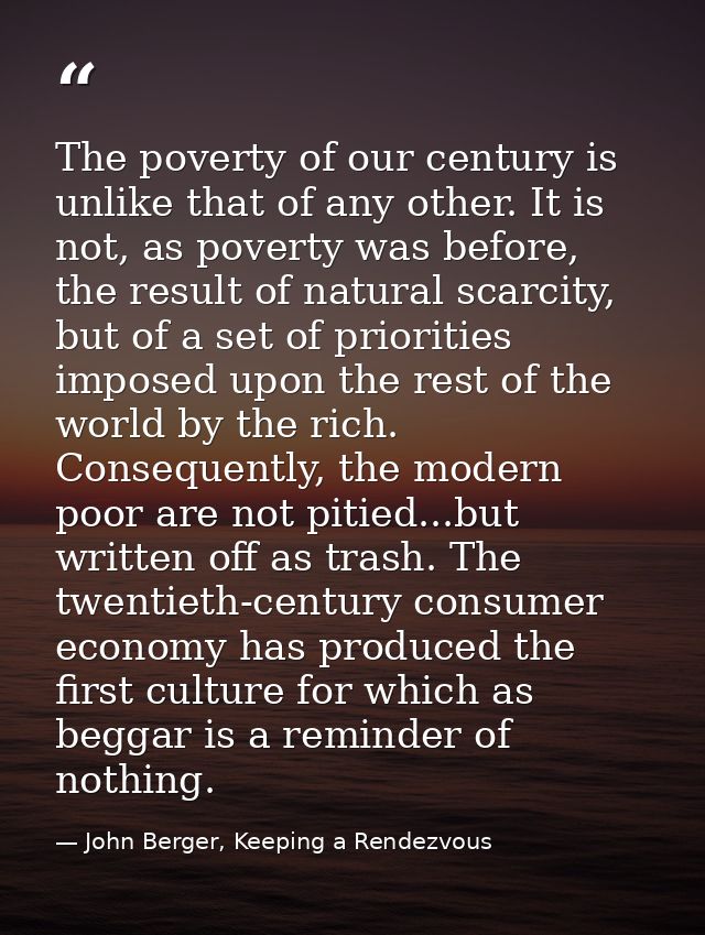 The poverty of our century is unlike that of any other. It is not, as poverty was before, the result of natural scarcity — John Berger, Keeping a Rendezvous