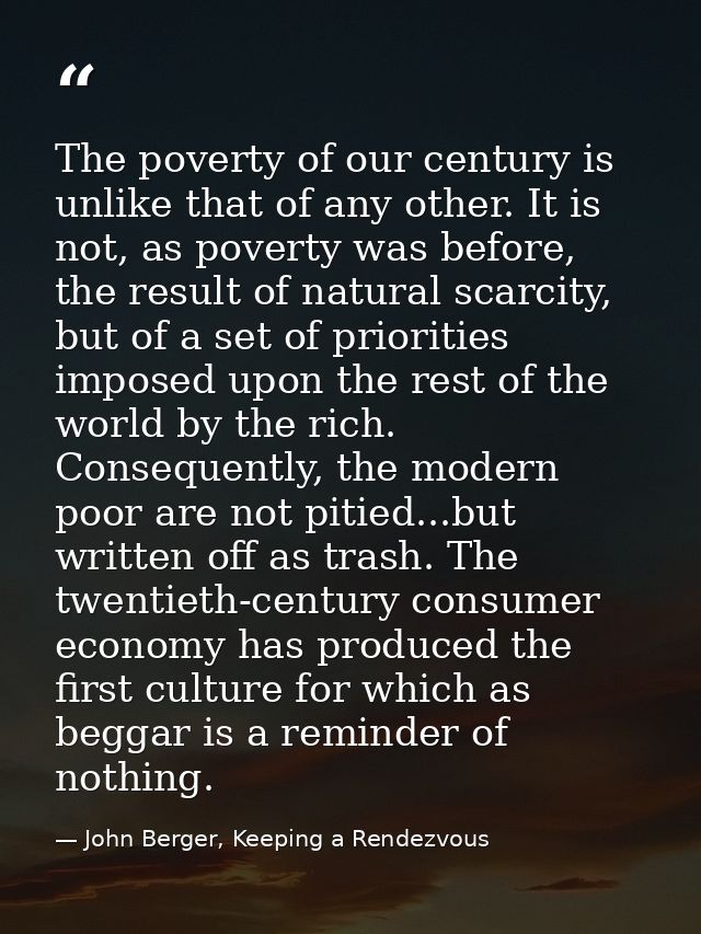 The poverty of our century is unlike that of any other. It is not, as poverty was before, the result of natural scarcity — John Berger, Keeping a Rendezvous