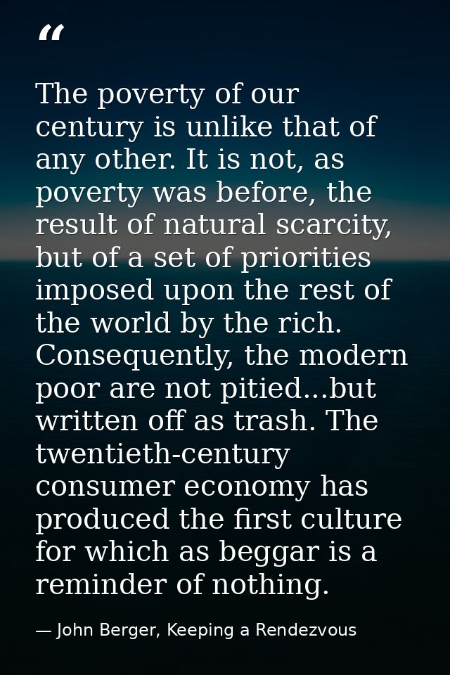 The poverty of our century is unlike that of any other. It is not, as poverty was before, the result of natural scarcity — John Berger, Keeping a Rendezvous
