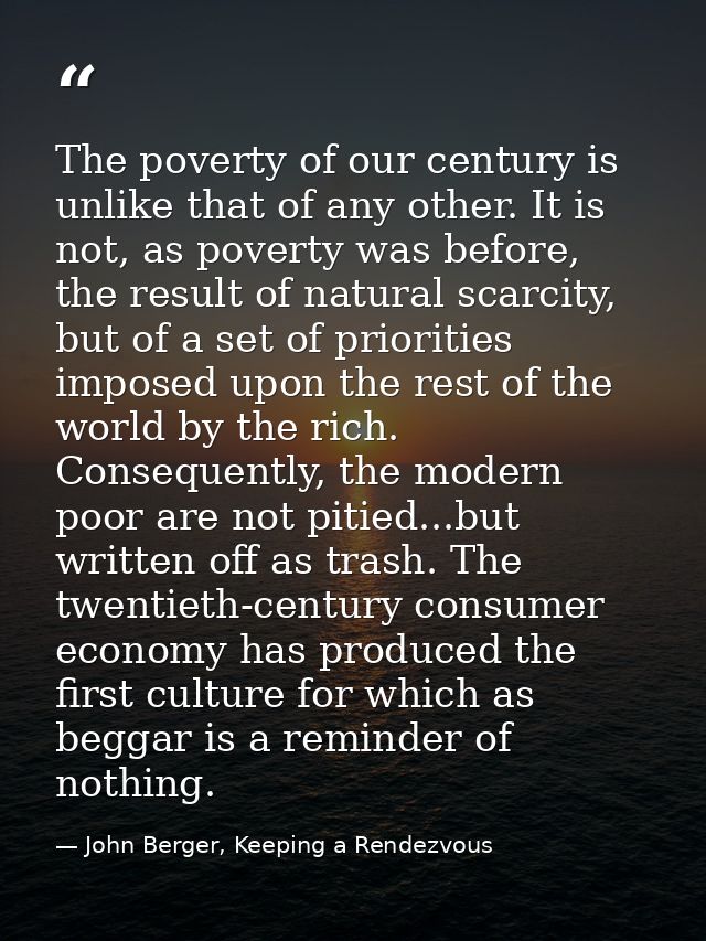 The poverty of our century is unlike that of any other. It is not, as poverty was before, the result of natural scarcity — John Berger, Keeping a Rendezvous