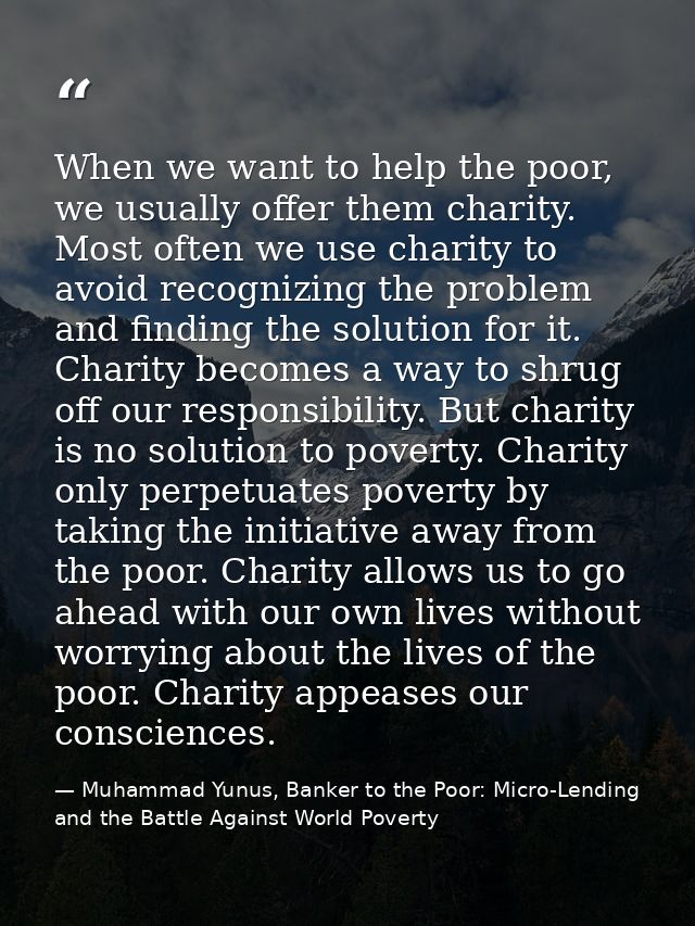 When we want to help the poor, we usually offer them charity. Most often we use charity to avoid recognizing the problem — Muhammad Yunus, Banker to the Poor: Micro-Lending and the Battle Against World Poverty