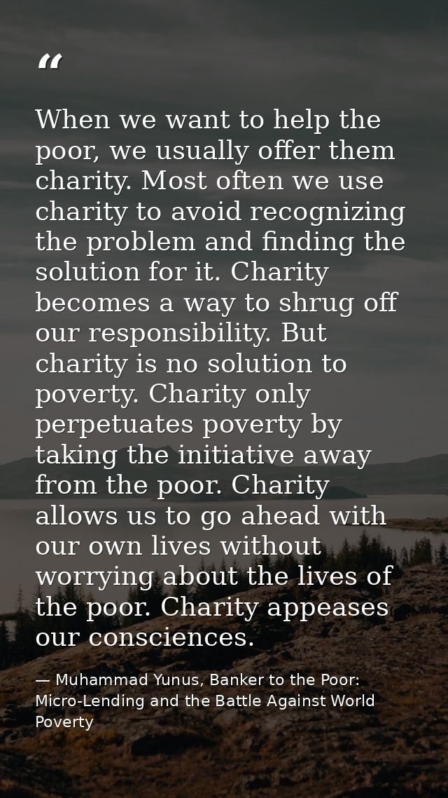 When we want to help the poor, we usually offer them charity. Most often we use charity to avoid recognizing the problem — Muhammad Yunus, Banker to the Poor: Micro-Lending and the Battle Against World Poverty