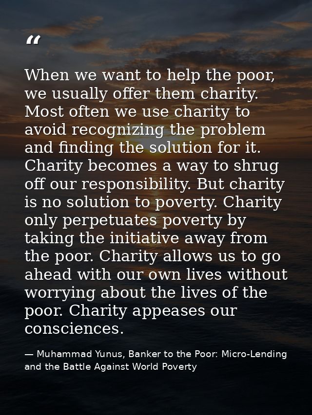 When we want to help the poor, we usually offer them charity. Most often we use charity to avoid recognizing the problem — Muhammad Yunus, Banker to the Poor: Micro-Lending and the Battle Against World Poverty