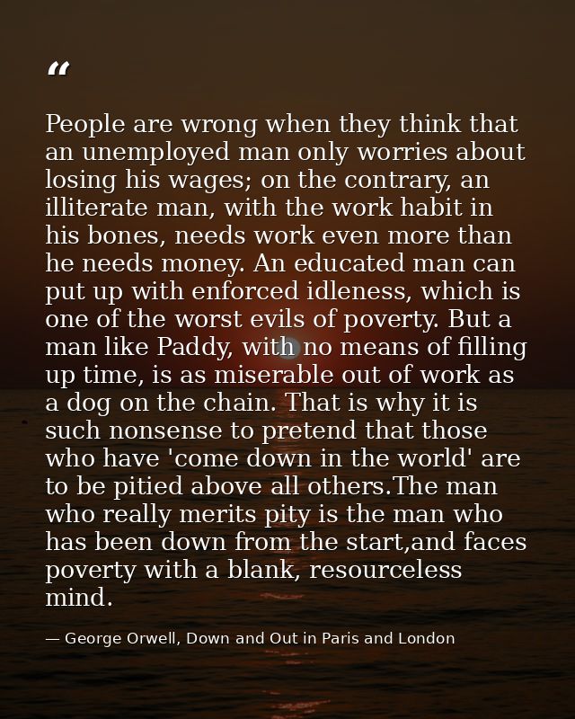 People are wrong when they think that an unemployed man only worries about losing his wages; on the contrary, an illiter — George Orwell, Down and Out in Paris and London