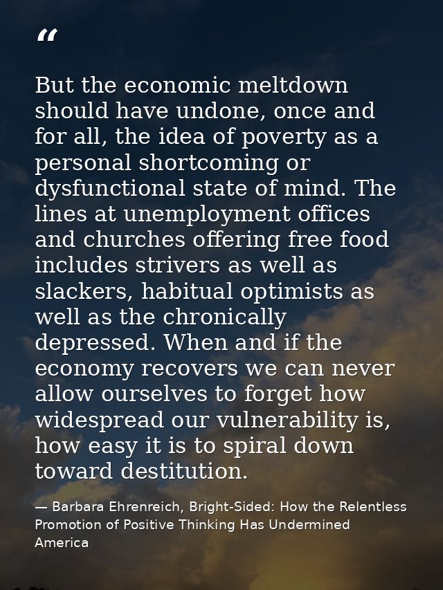 But the economic meltdown should have undone, once and for all, the idea of poverty as a personal shortcoming or dysfunc — Barbara Ehrenreich, Bright-Sided: How the Relentless Promotion of Positive Thinking Has Undermined America