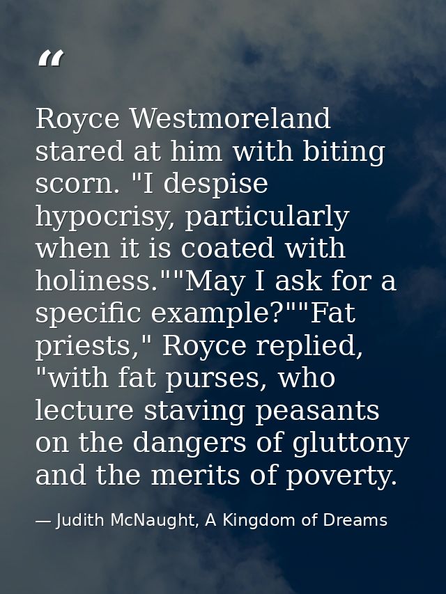 Royce Westmoreland stared at him with biting scorn. "I despise hypocrisy, particularly when it is coated with holiness." — Judith McNaught, A Kingdom of Dreams