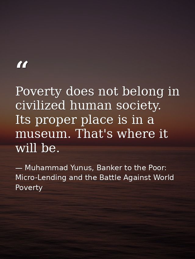 Poverty does not belong in civilized human society. Its proper place is in a museum. That's where it will be. — Muhammad Yunus, Banker to the Poor: Micro-Lending and the Battle Against World Poverty