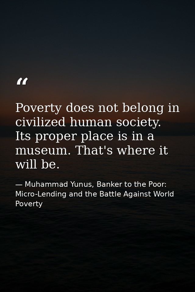 Poverty does not belong in civilized human society. Its proper place is in a museum. That's where it will be. — Muhammad Yunus, Banker to the Poor: Micro-Lending and the Battle Against World Poverty