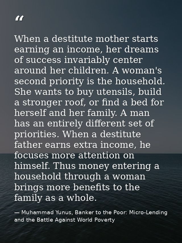 When a destitute mother starts earning an income, her dreams of success invariably center around her children. A woman's — Muhammad Yunus, Banker to the Poor: Micro-Lending and the Battle Against World Poverty
