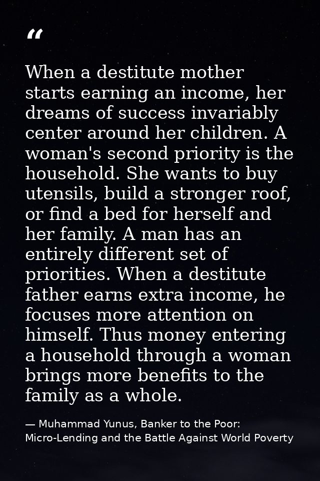 When a destitute mother starts earning an income, her dreams of success invariably center around her children. A woman's — Muhammad Yunus, Banker to the Poor: Micro-Lending and the Battle Against World Poverty