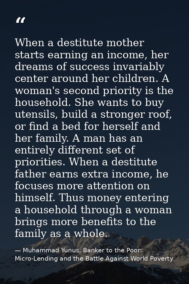 When a destitute mother starts earning an income, her dreams of success invariably center around her children. A woman's — Muhammad Yunus, Banker to the Poor: Micro-Lending and the Battle Against World Poverty